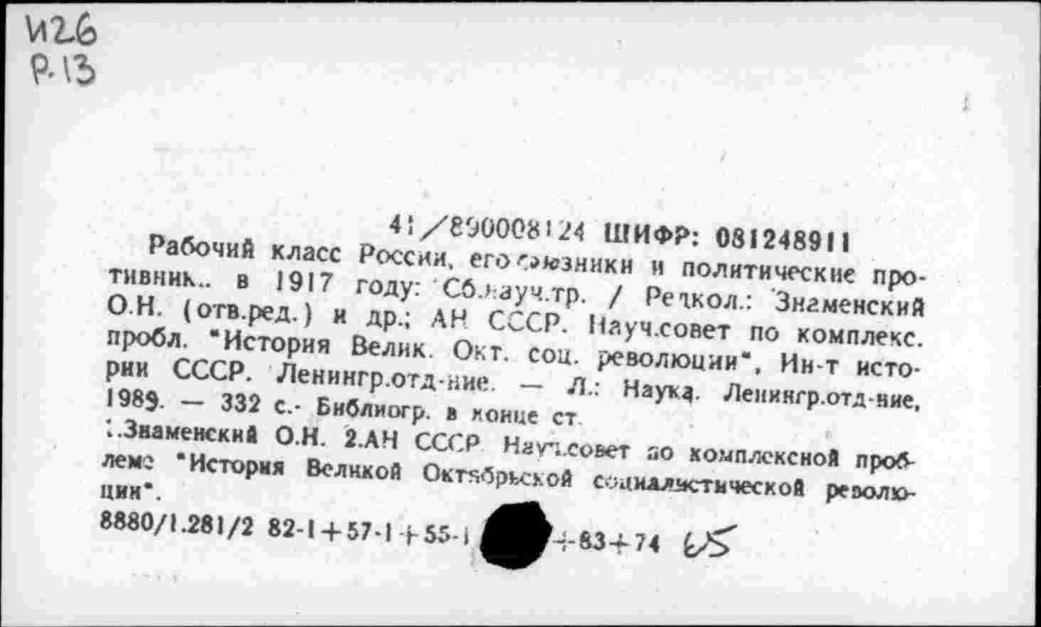 ﻿9ЛЪ
41/690008124 ШИФР: 081248911
Рабочий класс России, его союзники и политические противник... в 1917 году: ' Сблауч.тр. / Реткол.: Знаменский О Н. (отв.ред.) и др.; АН СССР. Науч.совет по комплекс, пробл. ‘История Велик. Окт. соц. революции*, Ин-т истории СССР. Ленингр.отд-ние. — Л.: Наука. Ленингр.отд-яие. 1989. — 332 с.- Библиогр. в конце ст '..Знаменский О.Н. 2.АН СССР Науч.совет яо комплексной проблеме ‘История Великой Октябрьской социдлястической револке цин*.
8880/1.281/2 82-1 + 57-1+55-1^^+83+74 £/>